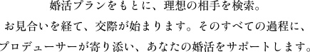 婚活プランをもとに、理想の相手を検索。お見合いを経て、交際が始まります。そのすべての過程に、プロデューサーが寄り添い、あなたの婚活をサポートします。