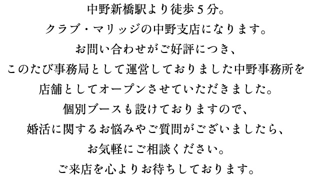 中野新橋駅より徒歩5分。クラブ・マリッジの中野支店になります。お問い合わせがご好評につき、このたび事務局として運営しておりました中野事務所を店舗としてオープンさせていただきました。個別ブースも設けておりますので、婚活に関するお悩みやご質問がございましたら、お気軽にご相談ください。ご来店を心よりお待ちしております。